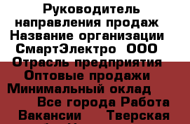 Руководитель направления продаж › Название организации ­ СмартЭлектро, ООО › Отрасль предприятия ­ Оптовые продажи › Минимальный оклад ­ 50 000 - Все города Работа » Вакансии   . Тверская обл.,Нелидово г.